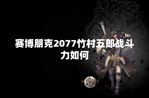 赛博朋克2077竹村五郎战斗力如何