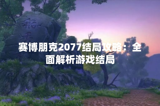 赛博朋克2077结局攻略：全面解析游戏结局