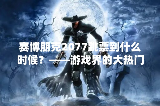 赛博朋克2077跳票到什么时候？——游戏界的大热门再次推迟发售