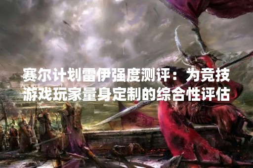 赛尔计划雷伊强度测评：为竞技游戏玩家量身定制的综合性评估工具