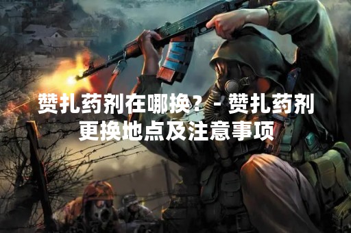 赞扎药剂在哪换？- 赞扎药剂更换地点及注意事项