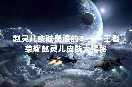 赵灵儿皮肤是谁的？——王者荣耀赵灵儿皮肤大揭秘