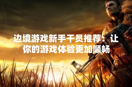 边境游戏新手干员推荐：让你的游戏体验更加顺畅