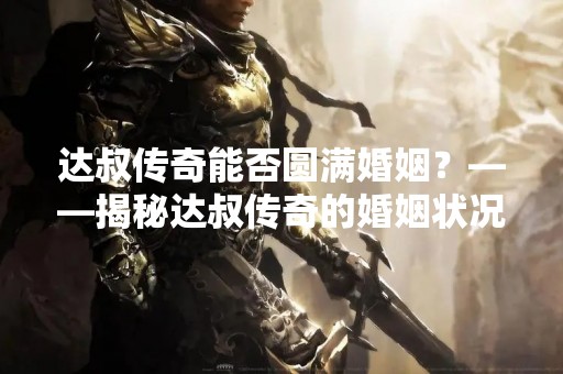 达叔传奇能否圆满婚姻？——揭秘达叔传奇的婚姻状况