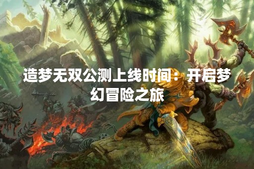 造梦无双公测上线时间：开启梦幻冒险之旅
