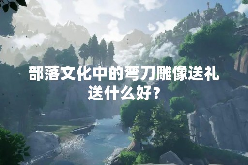 部落文化中的弯刀雕像送礼送什么好？