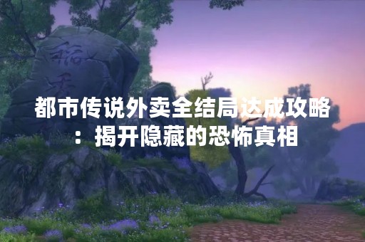 都市传说外卖全结局达成攻略：揭开隐藏的恐怖真相