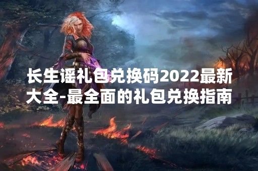 长生谣礼包兑换码2022最新大全-最全面的礼包兑换指南