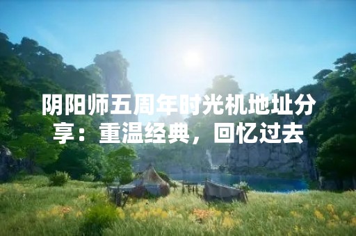阴阳师五周年时光机地址分享：重温经典，回忆过去