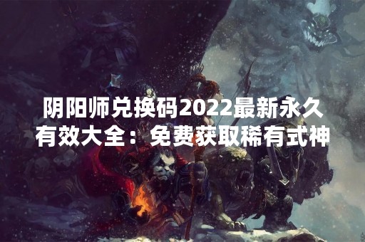 阴阳师兑换码2022最新永久有效大全：免费获取稀有式神和珍贵道具