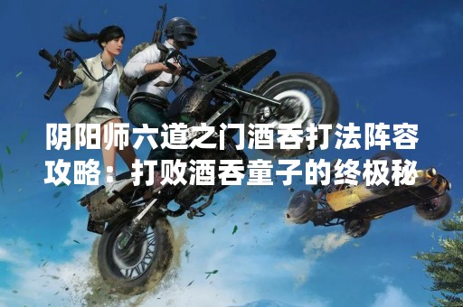 阴阳师六道之门酒吞打法阵容攻略：打败酒吞童子的终极秘籍！