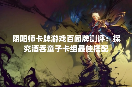 阴阳师卡牌游戏百闻牌测评：探究酒吞童子卡组最佳搭配