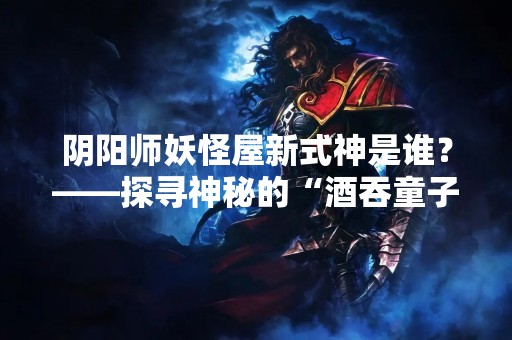 阴阳师妖怪屋新式神是谁？——探寻神秘的“酒吞童子”
