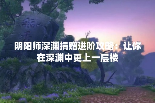 阴阳师深渊捐赠进阶攻略：让你在深渊中更上一层楼