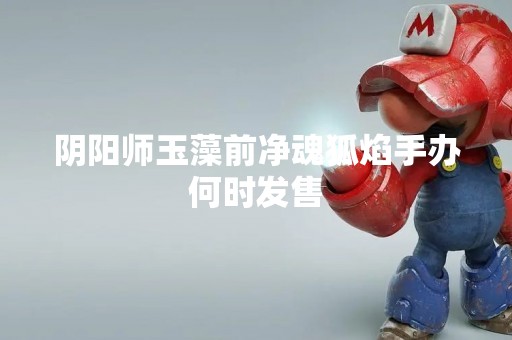 阴阳师玉藻前净魂狐焰手办何时发售