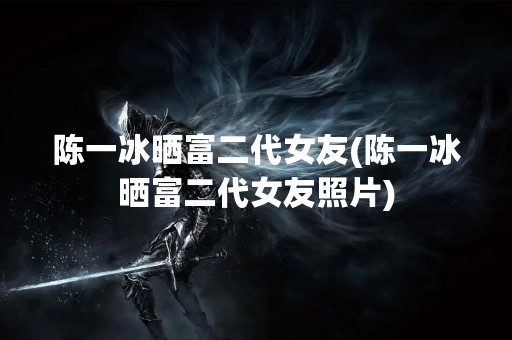 陈一冰晒富二代女友(陈一冰晒富二代女友照片)