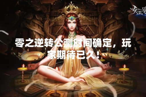 零之逆转公测时间确定，玩家期待已久！