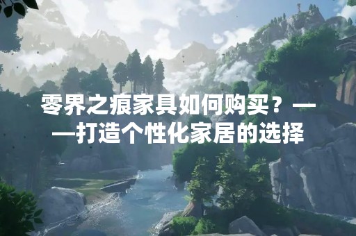 零界之痕家具如何购买？——打造个性化家居的选择
