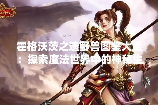 霍格沃茨之遗野兽图鉴大全：探索魔法世界中的神秘生物