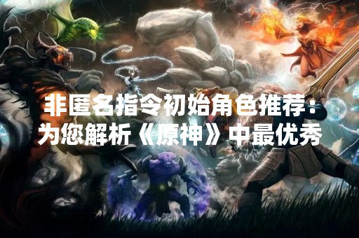 非匿名指令初始角色推荐：为您解析《原神》中最优秀的初始角色选择