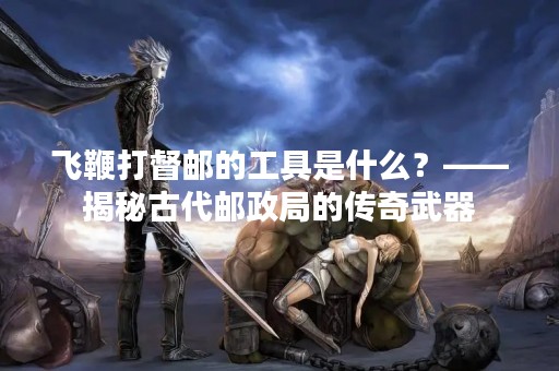 飞鞭打督邮的工具是什么？——揭秘古代邮政局的传奇武器