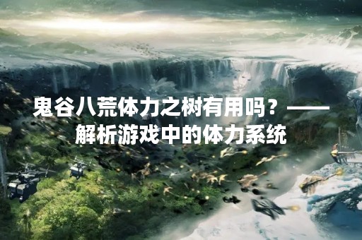鬼谷八荒体力之树有用吗？——解析游戏中的体力系统