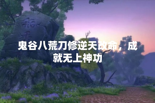 鬼谷八荒刀修逆天改命，成就无上神功