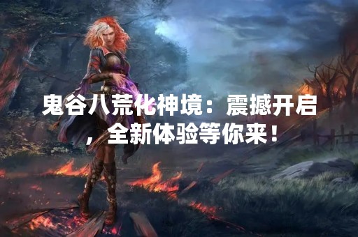 鬼谷八荒化神境：震撼开启，全新体验等你来！