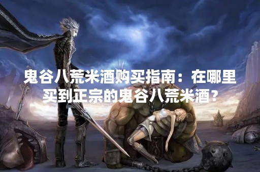鬼谷八荒米酒购买指南：在哪里买到正宗的鬼谷八荒米酒？