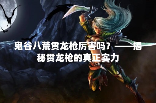 鬼谷八荒贯龙枪厉害吗？——揭秘贯龙枪的真正实力