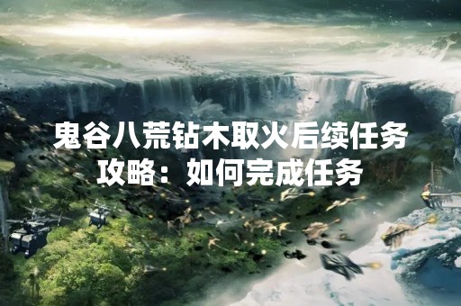 鬼谷八荒钻木取火后续任务攻略：如何完成任务
