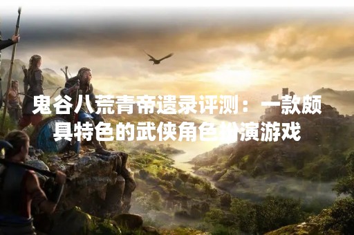 鬼谷八荒青帝遗录评测：一款颇具特色的武侠角色扮演游戏