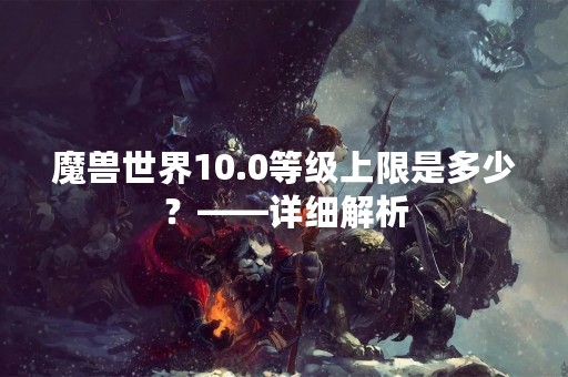 魔兽世界10.0等级上限是多少？——详细解析