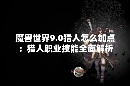 魔兽世界9.0猎人怎么加点：猎人职业技能全面解析
