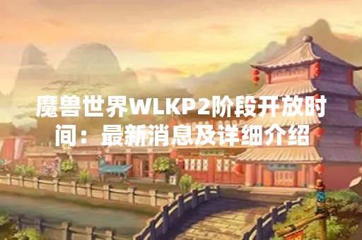 魔兽世界WLKP2阶段开放时间：最新消息及详细介绍