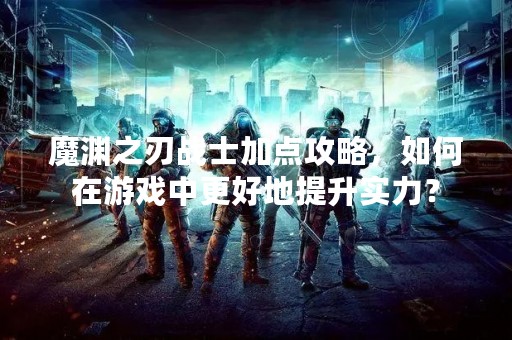 魔渊之刃战士加点攻略，如何在游戏中更好地提升实力？