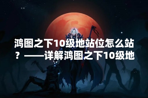 鸿图之下10级地站位怎么站？——详解鸿图之下10级地站位的搭建方法