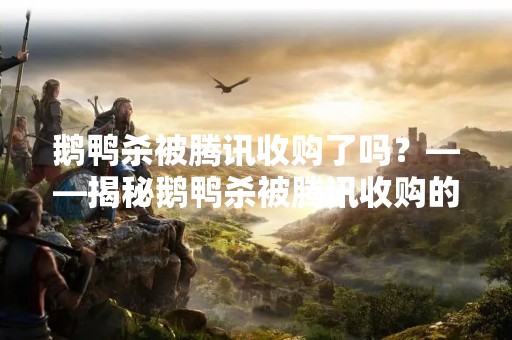鹅鸭杀被腾讯收购了吗？——揭秘鹅鸭杀被腾讯收购的真相