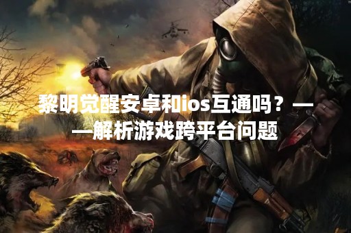 黎明觉醒安卓和ios互通吗？——解析游戏跨平台问题