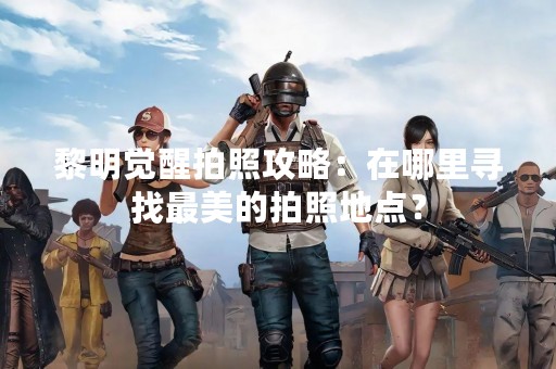 黎明觉醒拍照攻略：在哪里寻找最美的拍照地点？