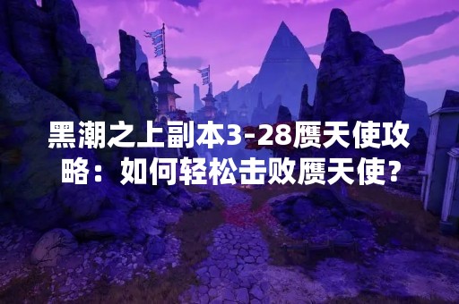 黑潮之上副本3-28赝天使攻略：如何轻松击败赝天使？
