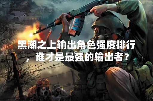 黑潮之上输出角色强度排行，谁才是最强的输出者？