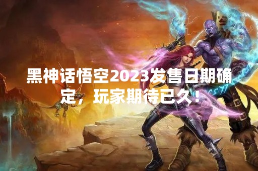 黑神话悟空2023发售日期确定，玩家期待已久！