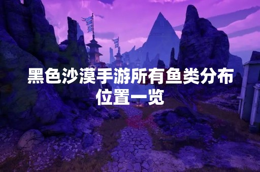 黑色沙漠手游所有鱼类分布位置一览