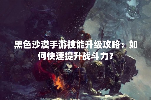 黑色沙漠手游技能升级攻略：如何快速提升战斗力？