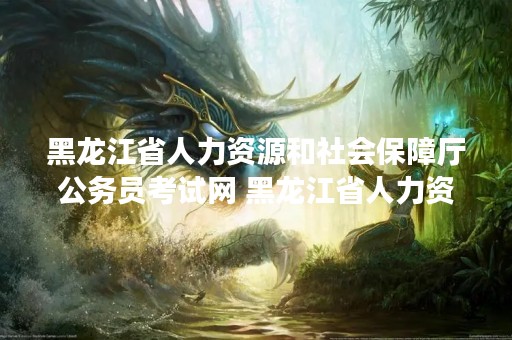 黑龙江省人力资源和社会保障厅公务员考试网 黑龙江省人力资源和社会保障厅公务员考试网站