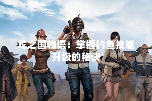 龙之国物语：掌握钓鱼技能升级的秘诀