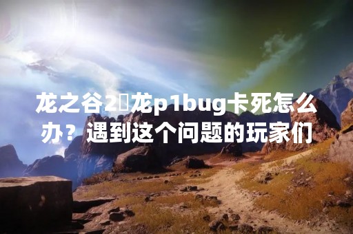 龙之谷2燚龙p1bug卡死怎么办？遇到这个问题的玩家们可别慌，下面就为大家介绍一下解决这个问题的方法。