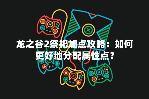 龙之谷2祭祀加点攻略：如何更好地分配属性点？