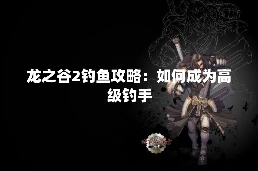 龙之谷2钓鱼攻略：如何成为高级钓手
